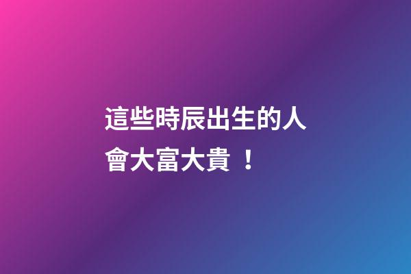 這些時辰出生的人會大富大貴！